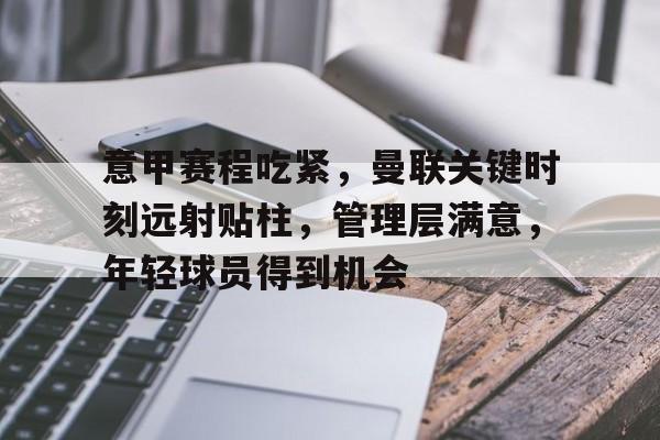 金年会APP-关于意甲赛程吃紧，曼联关键时刻远射贴柱，管理层满意，年轻球员得到机会的信息